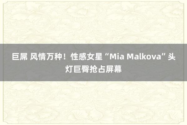 巨屌 风情万种！性感女星“Mia Malkova”头灯巨臀抢占屏幕