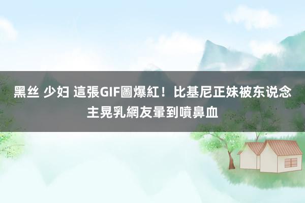 黑丝 少妇 這張GIF圖爆紅！比基尼正妹被东说念主晃乳　網友暈到噴鼻血