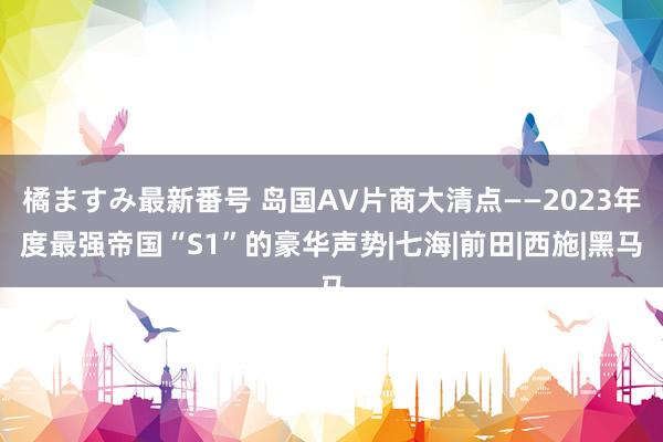 橘ますみ最新番号 岛国AV片商大清点——2023年度最强帝国“S1”的豪华声势|七海|前田|西施|黑马