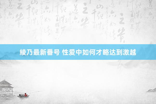 綾乃最新番号 性爱中如何才略达到激越