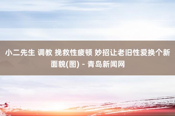 小二先生 调教 挽救性疲顿 妙招让老旧性爱换个新面貌(图)－青岛新闻网