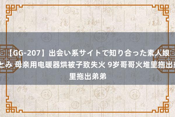 【GG-207】出会い系サイトで知り合った素人娘 ひとみ 母亲用电暖器烘被子致失火 9岁哥哥火堆里拖出弟弟