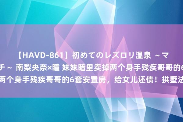 【HAVD-861】初めてのレズロリ温泉 ～ママには内緒のネコとタチ～ 南梨央奈×瞳 妹妹暗里卖掉两个身手残疾哥哥的6套安置房，给女儿还债！拱墅法院判了