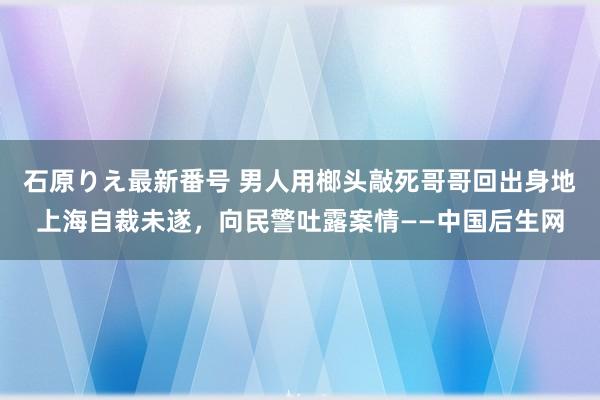 石原りえ最新番号 男人用榔头敲死哥哥回出身地上海自裁未遂，向民警吐露案情——中国后生网