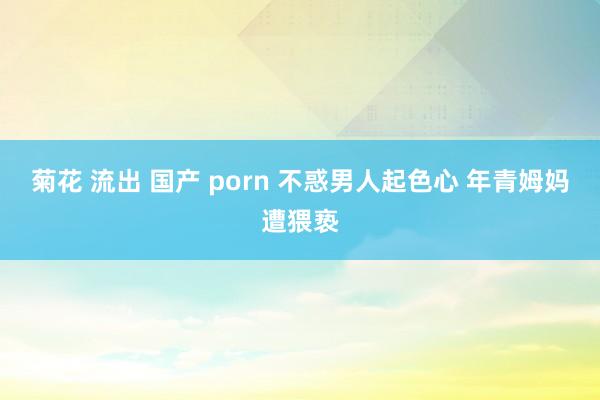 菊花 流出 国产 porn 不惑男人起色心 年青姆妈遭猥亵