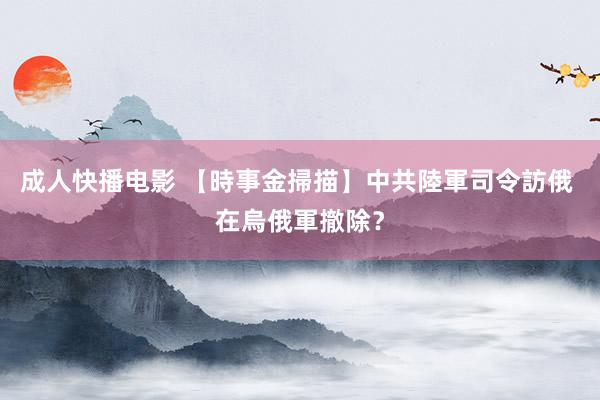 成人快播电影 【時事金掃描】中共陸軍司令訪俄 在烏俄軍撤除？