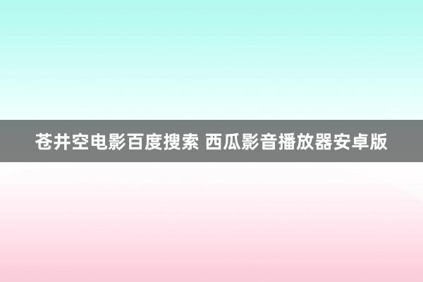 苍井空电影百度搜索 西瓜影音播放器安卓版