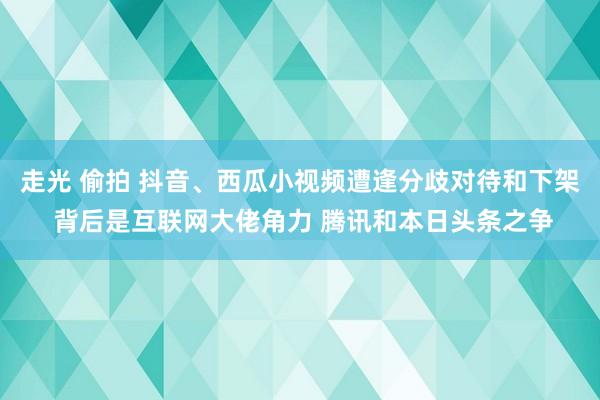 走光 偷拍 抖音、西瓜小视频遭逢分歧对待和下架 背后是互联网大佬角力 腾讯和本日头条之争