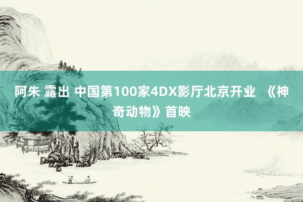 阿朱 露出 中国第100家4DX影厅北京开业  《神奇动物》首映