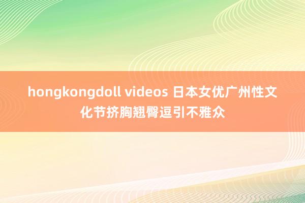 hongkongdoll videos 日本女优广州性文化节挤胸翘臀逗引不雅众