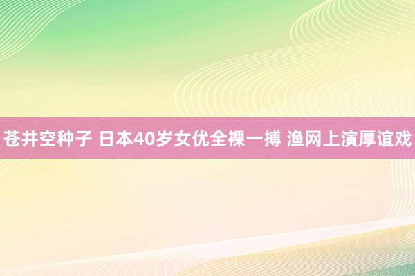 苍井空种子 日本40岁女优全裸一搏 渔网上演厚谊戏