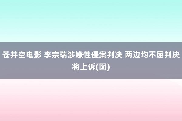 苍井空电影 李宗瑞涉嫌性侵案判决 两边均不屈判决将上诉(图)