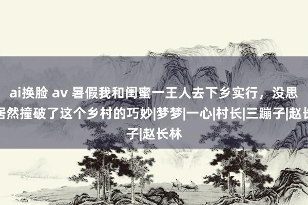 ai换脸 av 暑假我和闺蜜一王人去下乡实行，没思到居然撞破了这个乡村的巧妙|梦梦|一心|村长|三蹦子|赵长林