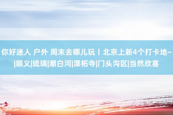 你好迷人 户外 周末去哪儿玩丨北京上新4个打卡地~|顺义|琉璃|潮白河|潭柘寺|门头沟区|当然欣喜