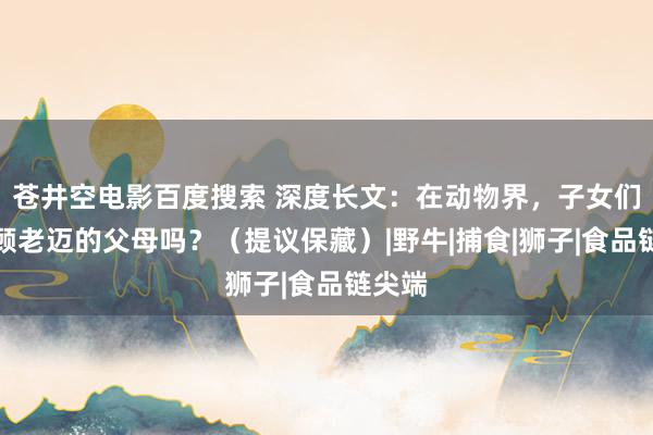 苍井空电影百度搜索 深度长文：在动物界，子女们会照顾老迈的父母吗？（提议保藏）|野牛|捕食|狮子|食品链尖端