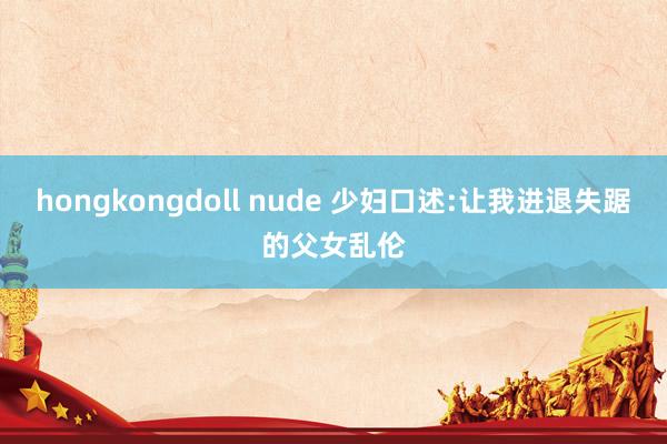 hongkongdoll nude 少妇口述:让我进退失踞的父女乱伦