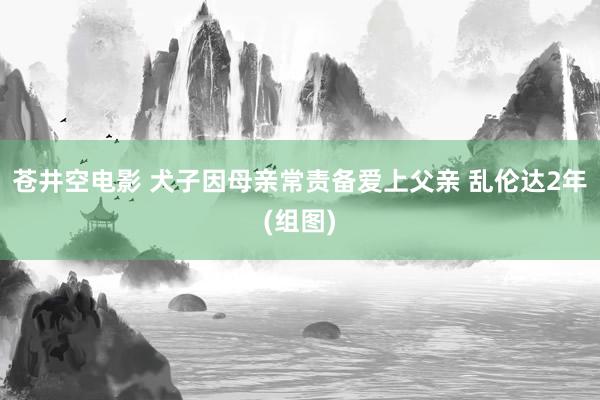 苍井空电影 犬子因母亲常责备爱上父亲 乱伦达2年(组图)