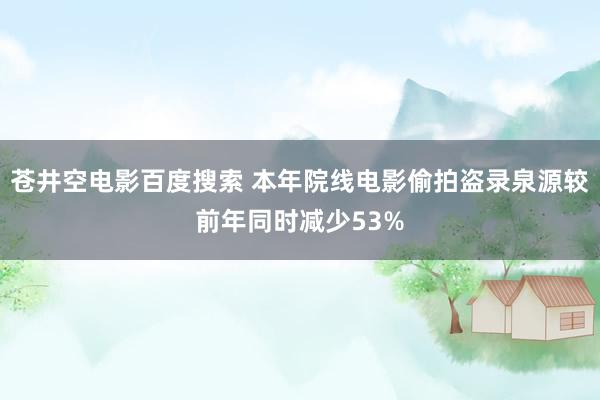 苍井空电影百度搜索 本年院线电影偷拍盗录泉源较前年同时减少53%