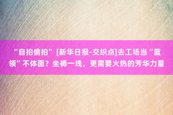 “自拍偷拍” [新华日报-交织点]去工场当“蓝领”不体面？坐褥一线，更需要火热的芳华力量