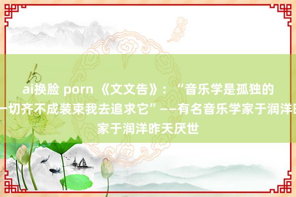 ai换脸 porn 《文文告》：“音乐学是孤独的奇迹 但一切齐不成装束我去追求它”——有名音乐学家于润洋昨天厌世