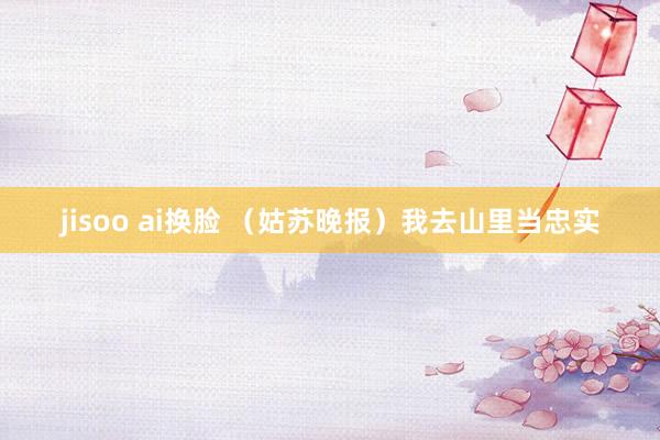 jisoo ai换脸 （姑苏晚报）我去山里当忠实