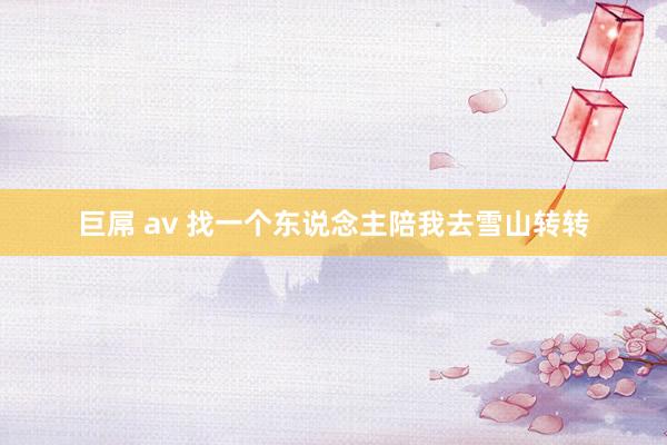 巨屌 av 找一个东说念主陪我去雪山转转