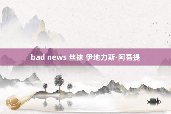 bad news 丝袜 伊地力斯·阿吾提