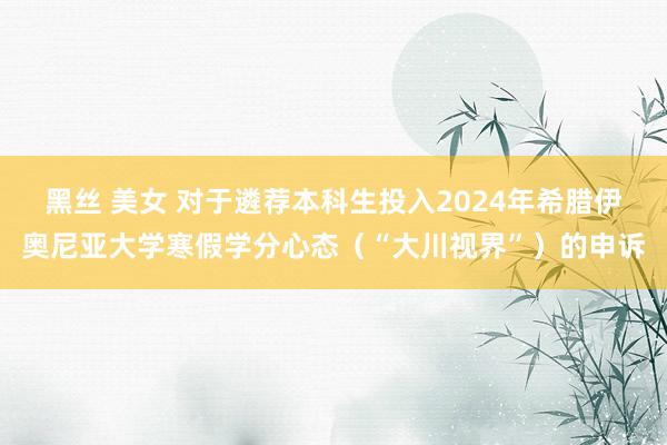 黑丝 美女 对于遴荐本科生投入2024年希腊伊奥尼亚大学寒假学分心态（“大川视界”）的申诉