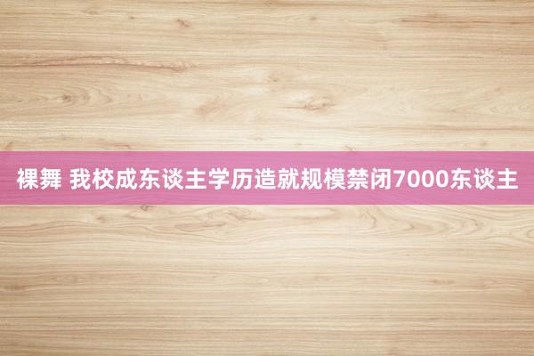 裸舞 我校成东谈主学历造就规模禁闭7000东谈主