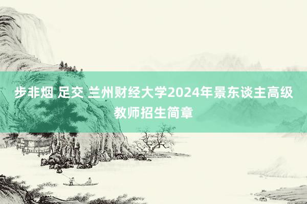 步非烟 足交 兰州财经大学2024年景东谈主高级教师招生简章