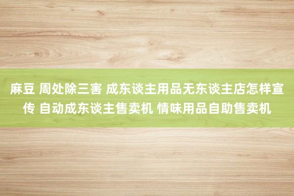 麻豆 周处除三害 成东谈主用品无东谈主店怎样宣传 自动成东谈主售卖机 情味用品自助售卖机