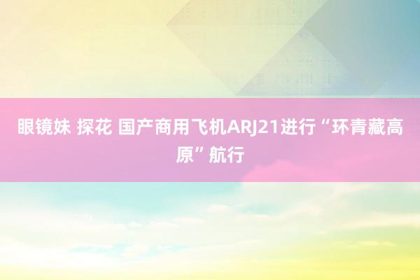 眼镜妹 探花 国产商用飞机ARJ21进行“环青藏高原”航行