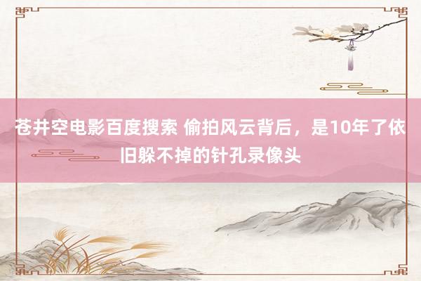 苍井空电影百度搜索 偷拍风云背后，是10年了依旧躲不掉的针孔录像头