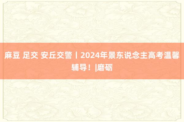 麻豆 足交 安丘交警丨2024年景东说念主高考温馨辅导！|磨砺