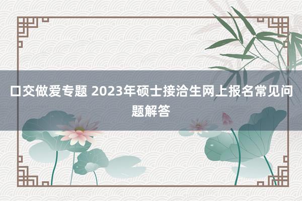 口交做爱专题 2023年硕士接洽生网上报名常见问题解答