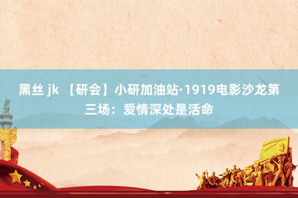 黑丝 jk 【研会】小研加油站·1919电影沙龙第三场：爱情深处是活命