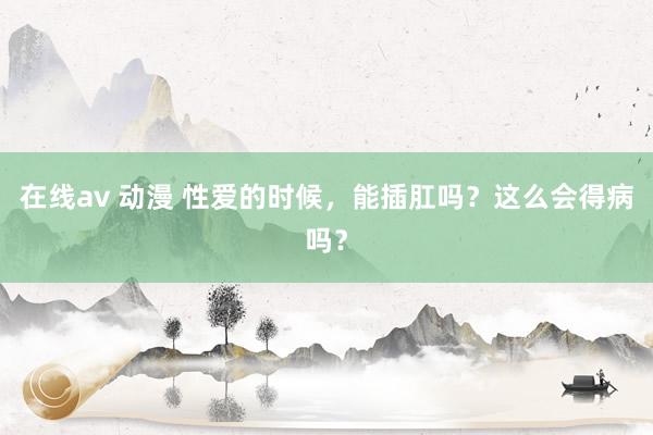 在线av 动漫 性爱的时候，能插肛吗？这么会得病吗？