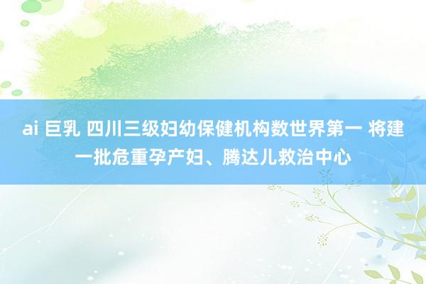 ai 巨乳 四川三级妇幼保健机构数世界第一 将建一批危重孕产妇、腾达儿救治中心