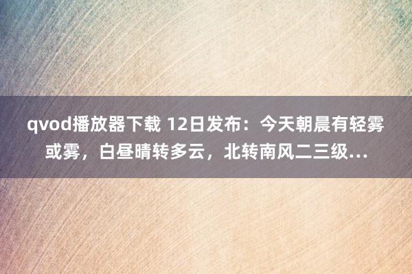 qvod播放器下载 12日发布：今天朝晨有轻雾或雾，白昼晴转多云，北转南风二三级…