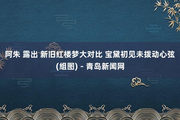 阿朱 露出 新旧红楼梦大对比 宝黛初见未拨动心弦(组图)－青岛新闻网