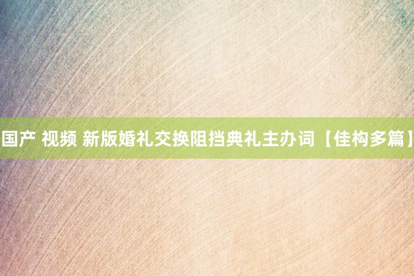 国产 视频 新版婚礼交换阻挡典礼主办词【佳构多篇】