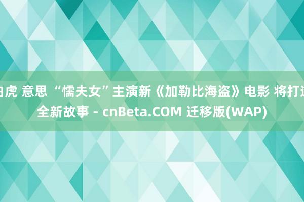 白虎 意思 “懦夫女”主演新《加勒比海盗》电影 将打造全新故事 - cnBeta.COM 迁移版(WAP)