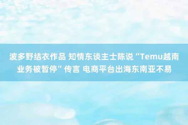 波多野结衣作品 知情东谈主士陈说“Temu越南业务被暂停”传言 电商平台出海东南亚不易