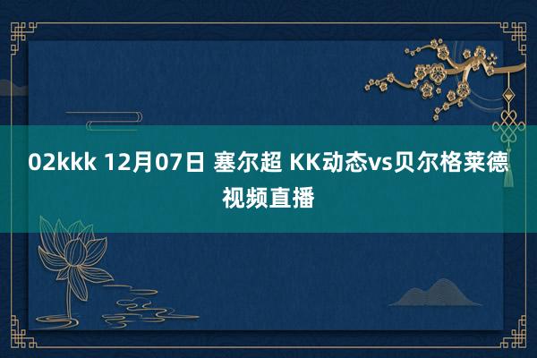 02kkk 12月07日 塞尔超 KK动态vs贝尔格莱德视频直播