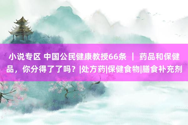 小说专区 中国公民健康教授66条 ｜ 药品和保健品，你分得了了吗？|处方药|保健食物|膳食补充剂