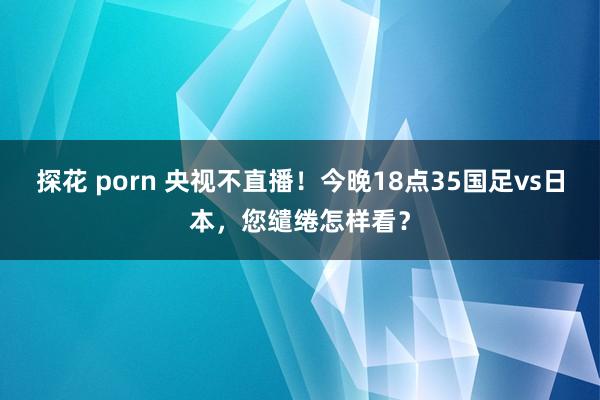 探花 porn 央视不直播！今晚18点35国足vs日本，您缱绻怎样看？