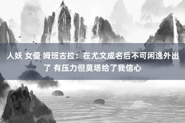 人妖 女優 姆班古拉：在尤文成名后不可闲逸外出了 有压力但莫塔给了我信心
