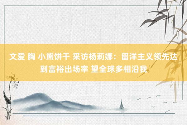 文爱 胸 小熊饼干 采访杨莉娜：留洋主义领先达到富裕出场率 望全球多相沿我