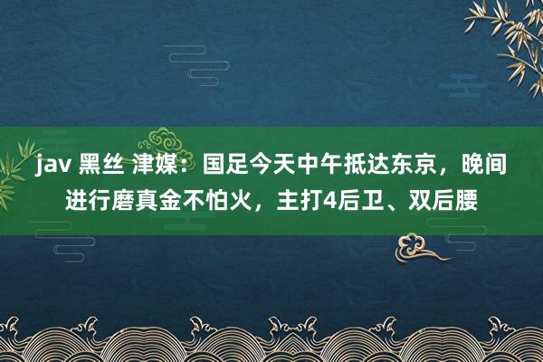jav 黑丝 津媒：国足今天中午抵达东京，晚间进行磨真金不怕火，主打4后卫、双后腰