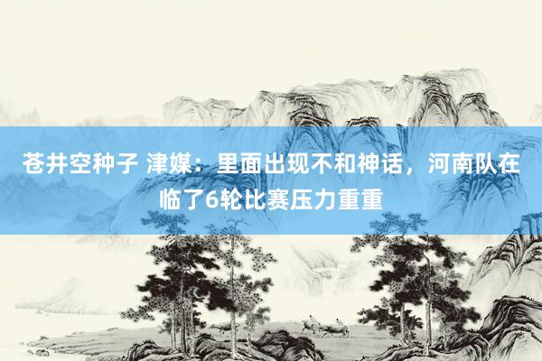 苍井空种子 津媒：里面出现不和神话，河南队在临了6轮比赛压力重重